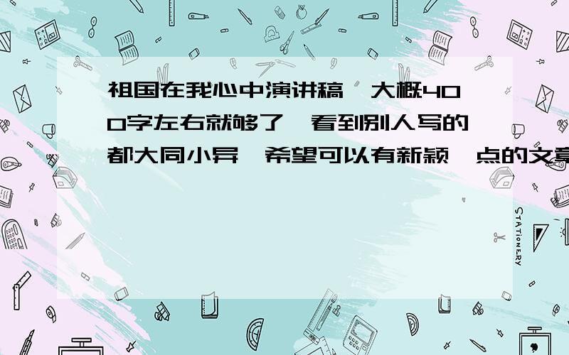 祖国在我心中演讲稿,大概400字左右就够了,看到别人写的都大同小异,希望可以有新颖一点的文章.比如说一些过去、现在做的对比啊等等,总之最好在结构上和题材上要新颖一些,不要老围着一