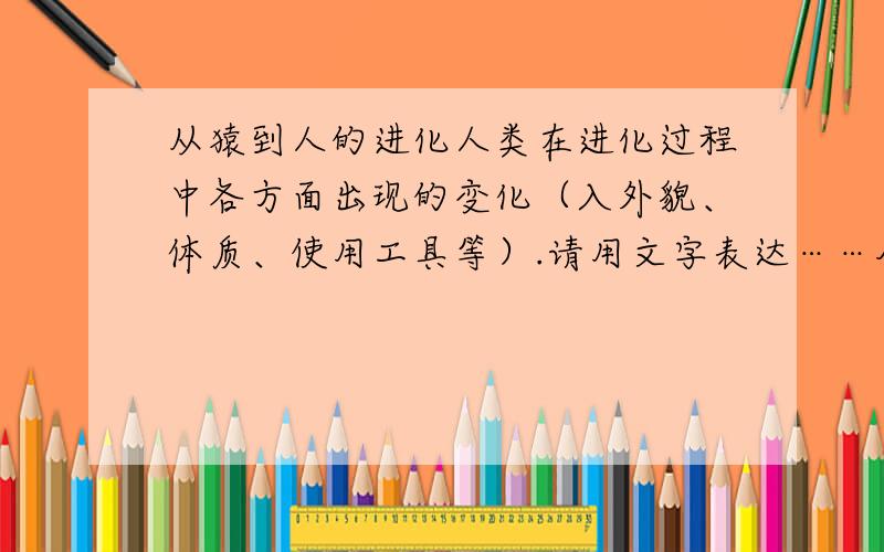 从猿到人的进化人类在进化过程中各方面出现的变化（入外貌、体质、使用工具等）.请用文字表达……尽量别用图片？