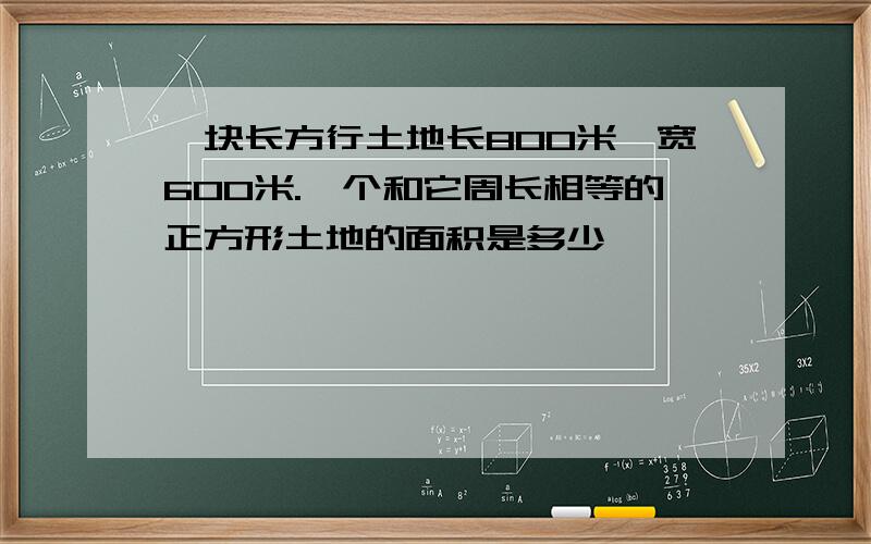 一块长方行土地长800米,宽600米.一个和它周长相等的正方形土地的面积是多少