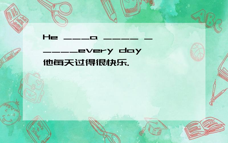 He ___a ____ _____every day 他每天过得很快乐.