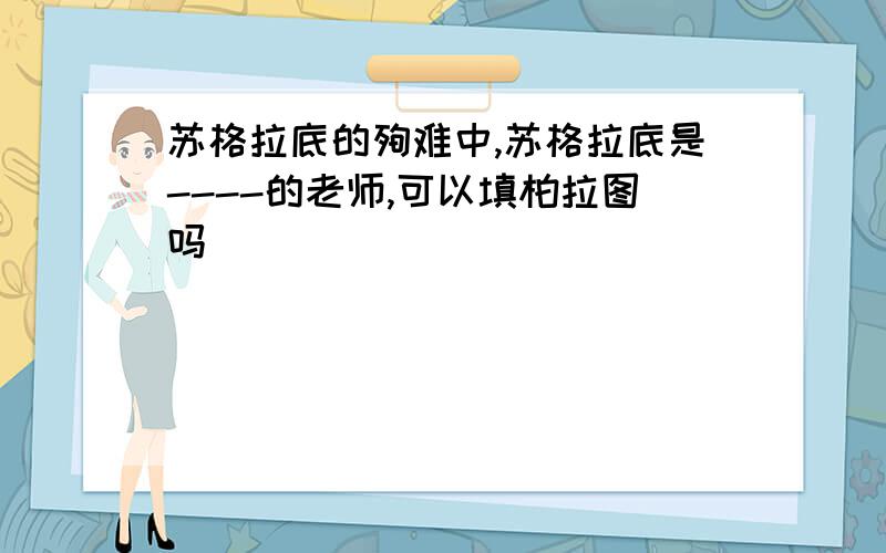 苏格拉底的殉难中,苏格拉底是----的老师,可以填柏拉图吗