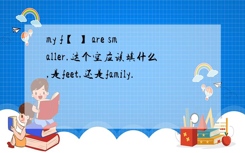 my f【 】 are smaller.这个空应该填什么,是feet,还是family.