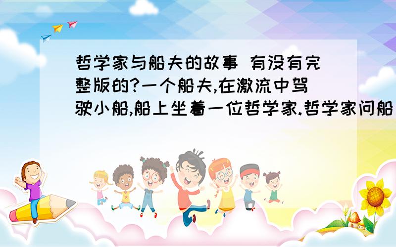 哲学家与船夫的故事 有没有完整版的?一个船夫,在激流中驾驶小船,船上坐着一位哲学家.哲学家问船夫：”船夫回答说：“不懂”.哲学家给予批评说：“那你已经失去了一半的生命了!”接着