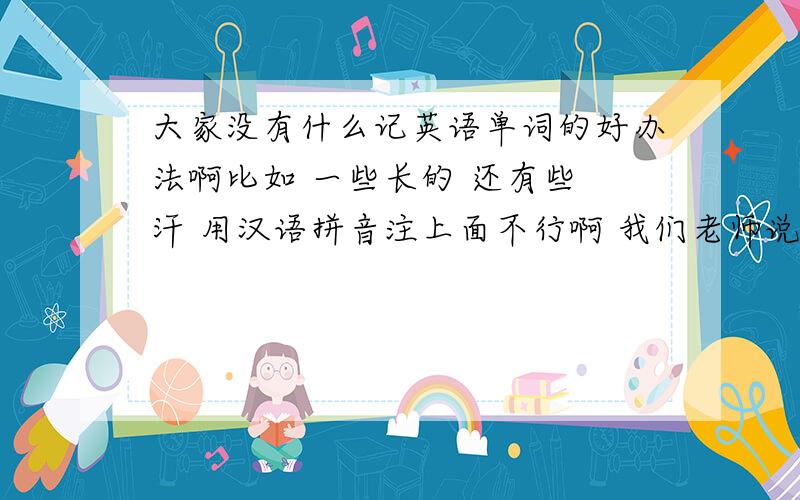 大家没有什么记英语单词的好办法啊比如 一些长的 还有些 汗 用汉语拼音注上面不行啊 我们老师说这样布可以额...不过还是谢谢了