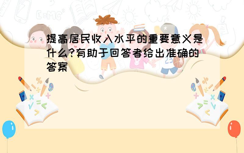 提高居民收入水平的重要意义是什么?有助于回答者给出准确的答案