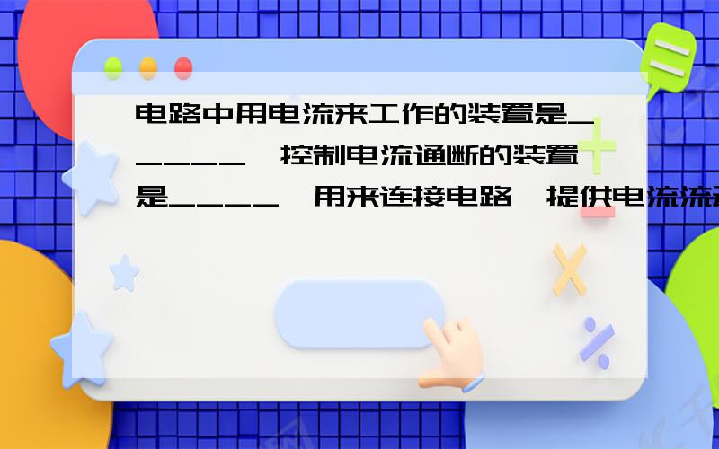 电路中用电流来工作的装置是_____,控制电流通断的装置是____,用来连接电路、提供电流流动的路径是_____.