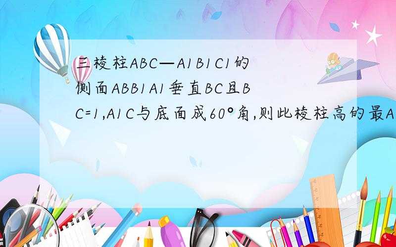 三棱柱ABC—A1B1C1的侧面ABB1A1垂直BC且BC=1,A1C与底面成60°角,则此棱柱高的最A.根号3/3 B.根号3/2 C.1 D.根号3