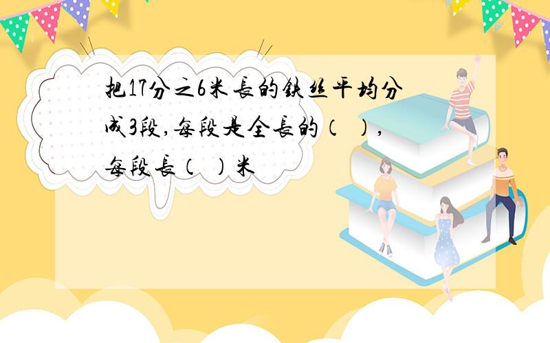 把17分之6米长的铁丝平均分成3段,每段是全长的（ ）,每段长（ ）米