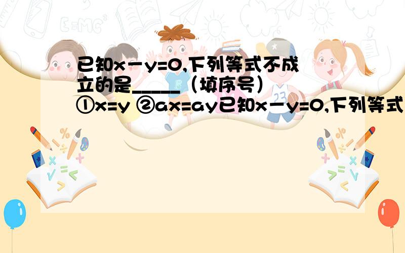 已知x－y=0,下列等式不成立的是_____（填序号） ①x=y ②ax=ay已知x－y=0,下列等式不成立的是_____（填序号）①x=y ②ax=ay ③x+1=y+1 ④x+a=y+a