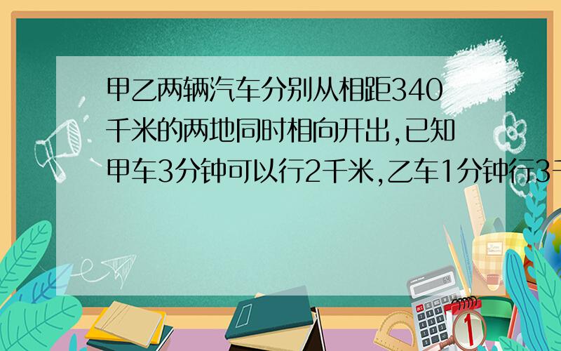 甲乙两辆汽车分别从相距340千米的两地同时相向开出,已知甲车3分钟可以行2千米,乙车1分钟行3千米,到相遇时两车各行了多少千米