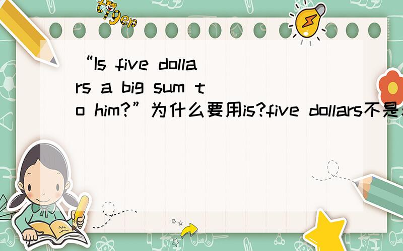 “Is five dollars a big sum to him?”为什么要用is?five dollars不是表示复数吗?