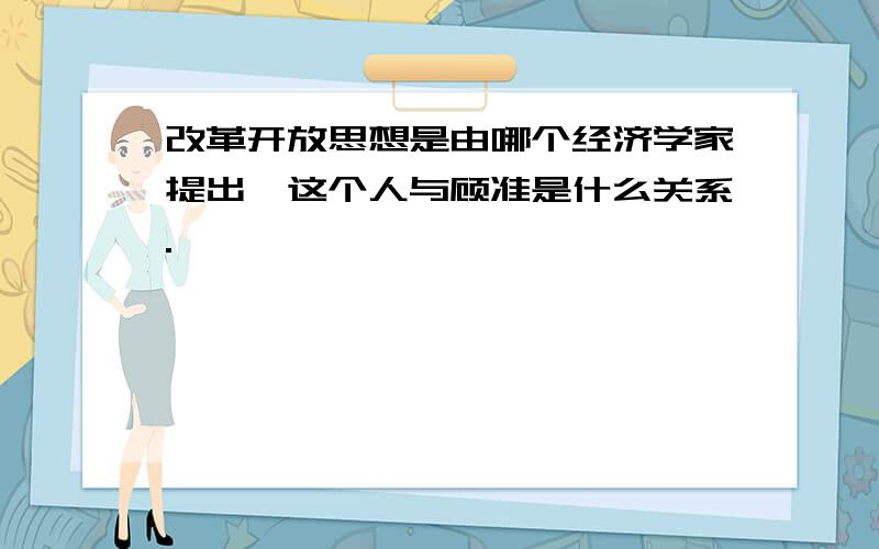 改革开放思想是由哪个经济学家提出,这个人与顾准是什么关系.