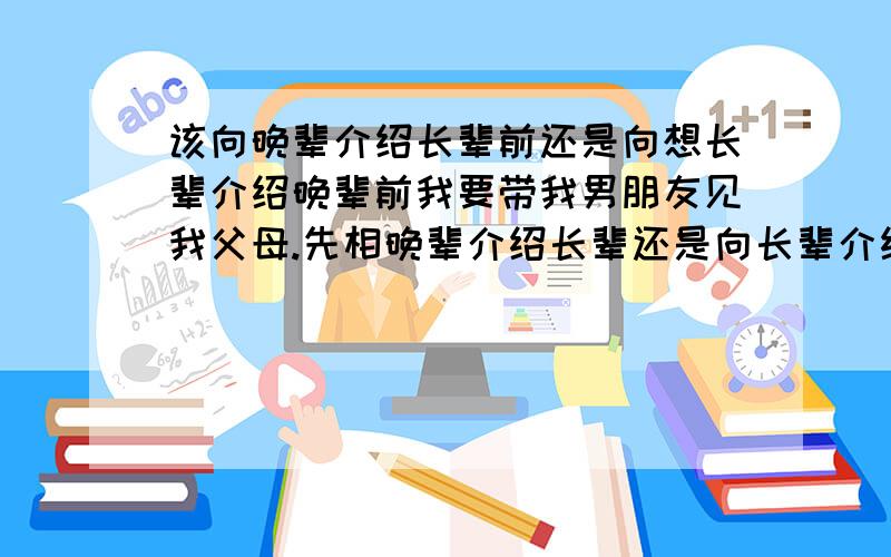 该向晚辈介绍长辈前还是向想长辈介绍晚辈前我要带我男朋友见我父母.先相晚辈介绍长辈还是向长辈介绍晚辈呢.