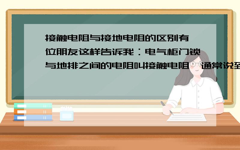 接触电阻与接地电阻的区别有一位朋友这样告诉我：电气柜门锁与地排之间的电阻叫接触电阻,通常说到的降低连接导体之间的接触电阻就是这个意思.地排与大地之间的电阻叫接地电阻.是这