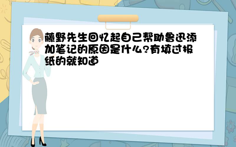 藤野先生回忆起自己帮助鲁迅添加笔记的原因是什么?有填过报纸的就知道