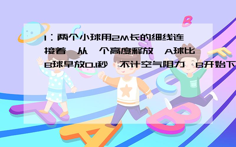 1：两个小球用2M长的细线连接着,从一个高度释放,A球比B球早放0.1秒,不计空气阻力,B开始下落后经过多少时间线将被拉紧?2：做匀减速运动的物体,初速度为3M/S,加速度为-0.4M/S2,某一秒内的位移