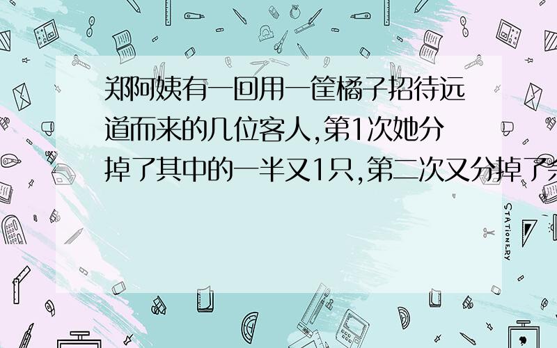 郑阿姨有一回用一筐橘子招待远道而来的几位客人,第1次她分掉了其中的一半又1只,第二次又分掉了余下的一半又一只,最后一次将余下的一半又3只分掉,篮子里没有橘子了 问原来有多少橘子?