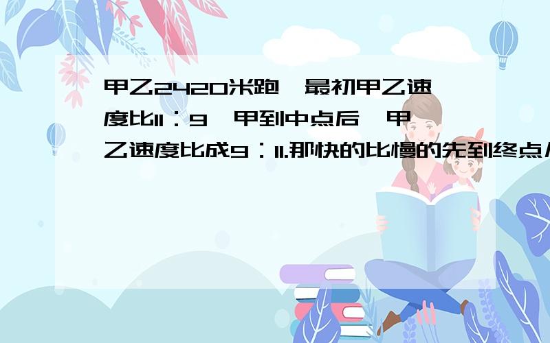 甲乙2420米跑,最初甲乙速度比11：9,甲到中点后,甲乙速度比成9：11.那快的比慢的先到终点几米?