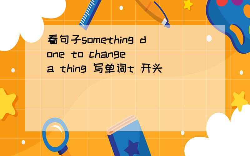 看句子something done to change a thing 写单词t 开头