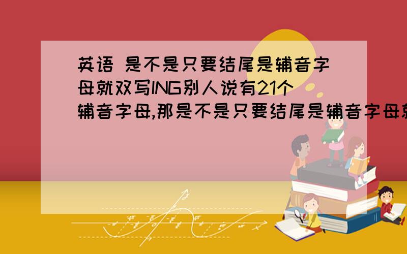 英语 是不是只要结尾是辅音字母就双写ING别人说有21个辅音字母,那是不是只要结尾是辅音字母就双写ING附：如果是,那为什么我没见几个单词要双写加ING呢