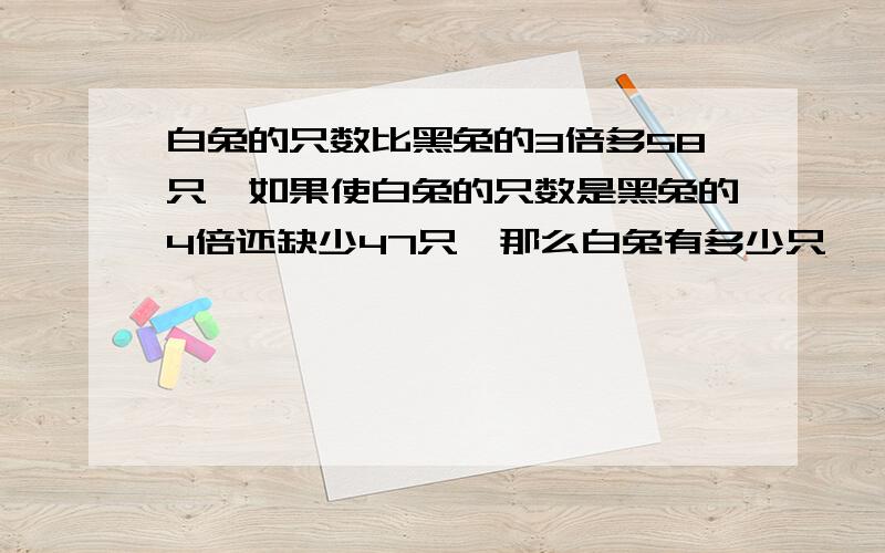 白兔的只数比黑兔的3倍多58只,如果使白兔的只数是黑兔的4倍还缺少47只,那么白兔有多少只