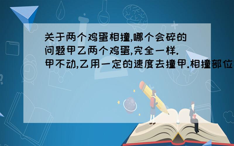 关于两个鸡蛋相撞,哪个会碎的问题甲乙两个鸡蛋,完全一样.甲不动,乙用一定的速度去撞甲.相撞部位相同.然后乙不碎,甲碎.呃,这个是为什么?老师是这么解释,两鸡蛋的相互作用力一样,乙鸡蛋