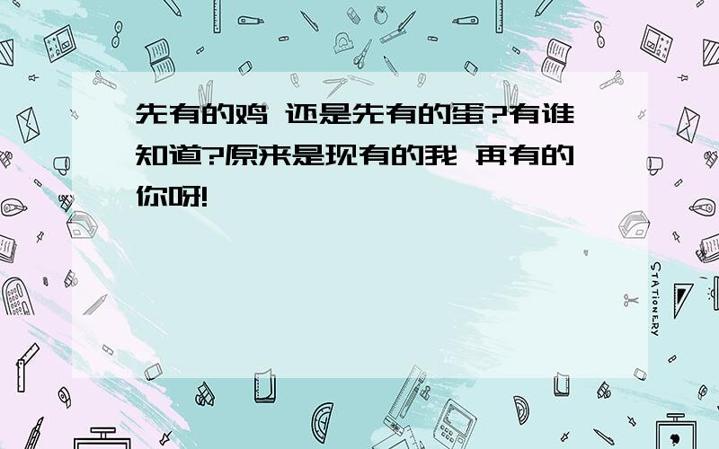 先有的鸡 还是先有的蛋?有谁知道?原来是现有的我 再有的你呀!