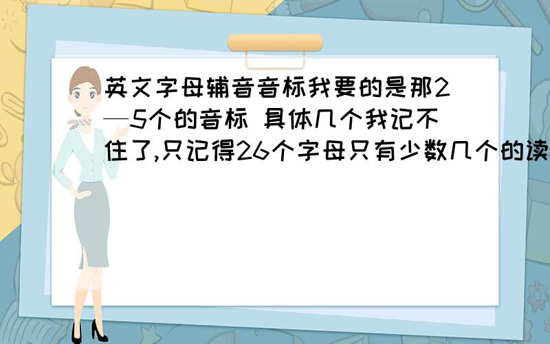 英文字母辅音音标我要的是那2—5个的音标 具体几个我记不住了,只记得26个字母只有少数几个的读音不在那些里面,大多数的都可以按读音分入这些音标中.比如：BCDE有“亿”的读音,可以分入