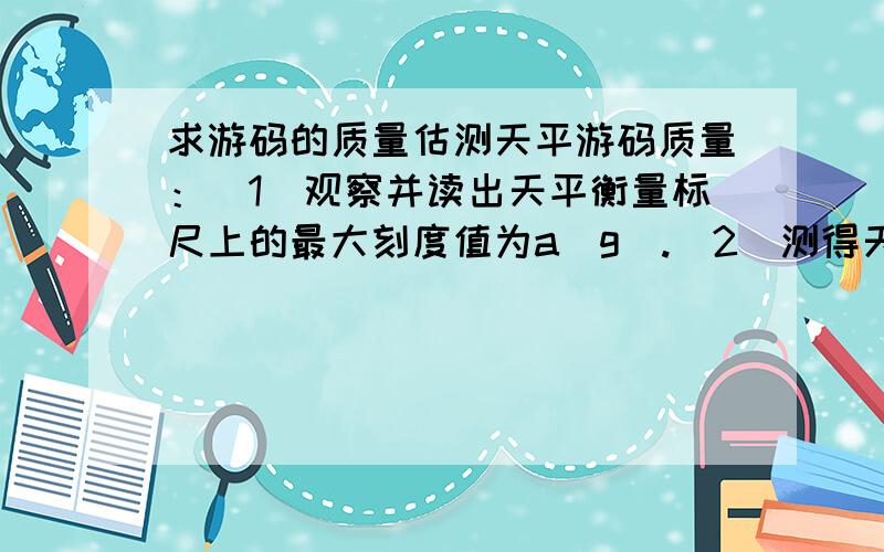 求游码的质量估测天平游码质量：（1）观察并读出天平衡量标尺上的最大刻度值为a（g）.(2）测得天平横梁标尺上从0到a刻度线之间的距离为b.(mm);(3)测得天平左右两臂长均为c(mm),由以上数据,