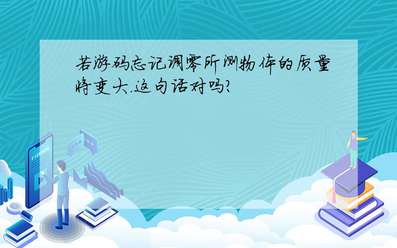 若游码忘记调零所测物体的质量将变大.这句话对吗?