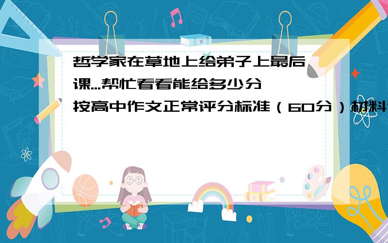 哲学家在草地上给弟子上最后一课...帮忙看看能给多少分,按高中作文正常评分标准（60分）材料作文：哲学家在草地上给弟子们上最后一课,问：“如何除掉这些杂草?”弟子甲说：“用铲子