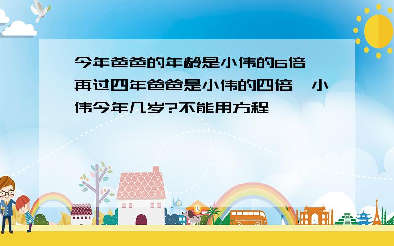 今年爸爸的年龄是小伟的6倍,再过四年爸爸是小伟的四倍,小伟今年几岁?不能用方程,