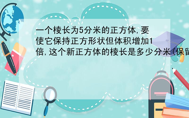 一个棱长为5分米的正方体,要使它保持正方形状但体积增加1倍,这个新正方体的棱长是多少分米(保留俩位...一个棱长为5分米的正方体,要使它保持正方形状但体积增加1倍,这个新正方体的棱长