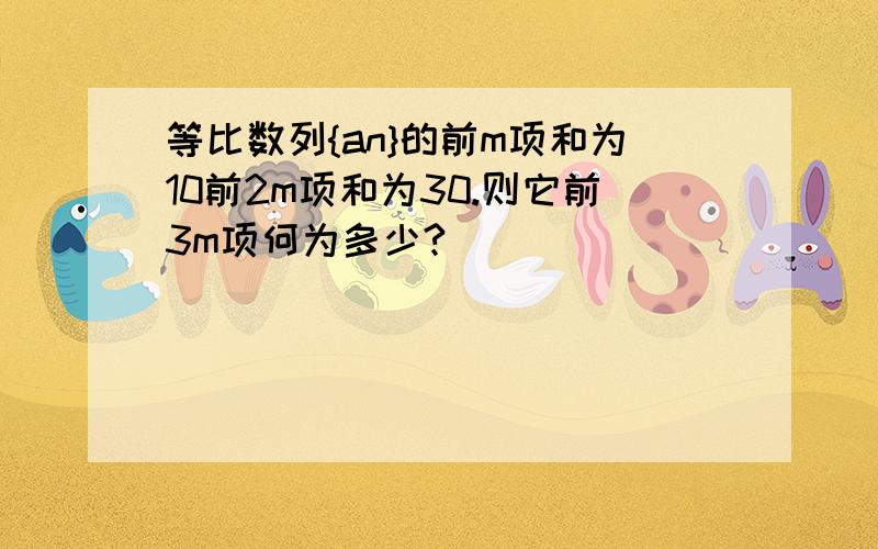 等比数列{an}的前m项和为10前2m项和为30.则它前3m项何为多少?