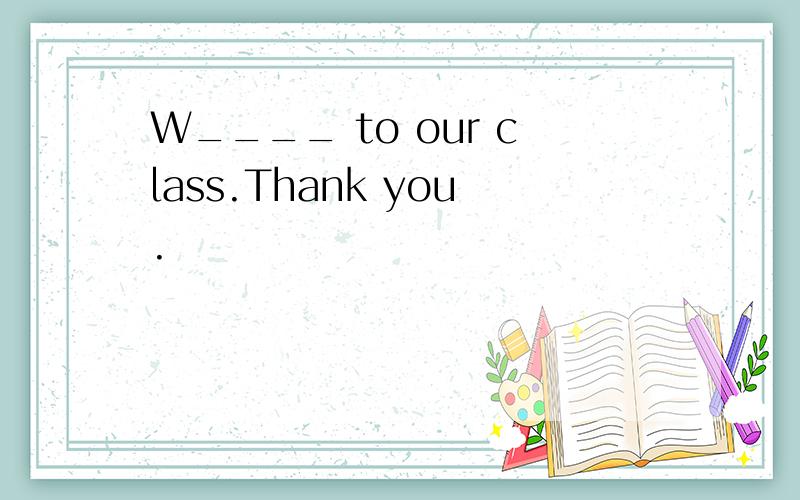 W____ to our class.Thank you.