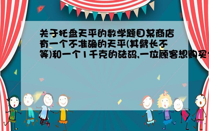 关于托盘天平的数学题目某商店有一个不准确的天平(其臂长不等)和一个1千克的砝码,一位顾客想购买2千克的糖果,售货员先将砝码放入左盘,置糖果于右盘,待平衡后交给顾客,然后又将砝码放