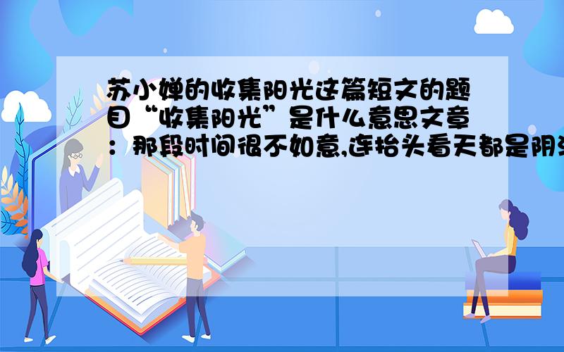 苏小婵的收集阳光这篇短文的题目“收集阳光”是什么意思文章：那段时间很不如意,连抬头看天都是阴沉的.我是午后在田野里闲逛时遇见那个小男孩的.他大约七八岁,拿一个玻璃瓶子在田野