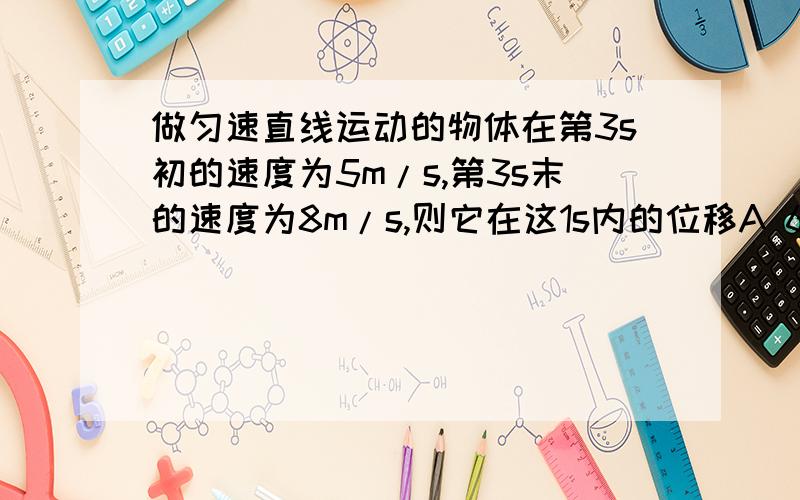 做匀速直线运动的物体在第3s初的速度为5m/s,第3s末的速度为8m/s,则它在这1s内的位移A 6.5m B 6m C 7.5mD 3m