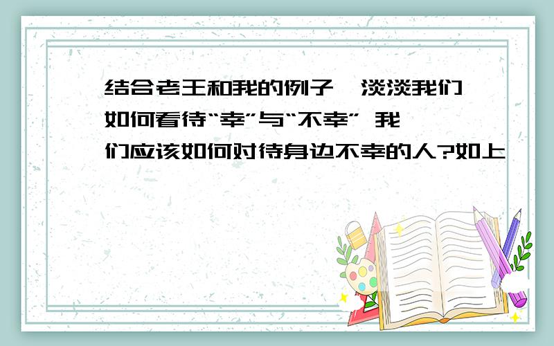 结合老王和我的例子,淡淡我们如何看待“幸”与“不幸” 我们应该如何对待身边不幸的人?如上,