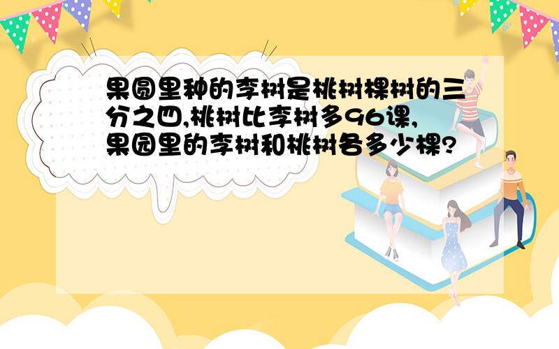 果圆里种的李树是桃树棵树的三分之四,桃树比李树多96课,果园里的李树和桃树各多少棵?