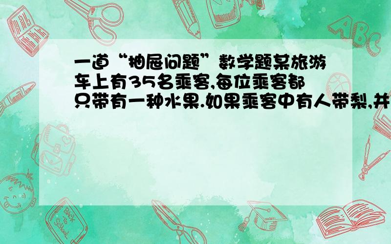 一道“抽屉问题”数学题某旅游车上有35名乘客,每位乘客都只带有一种水果.如果乘客中有人带梨,并且其中任何两位乘客中至少有一个人带苹果,那么乘客中多少人带苹果?（好的还加分哦）