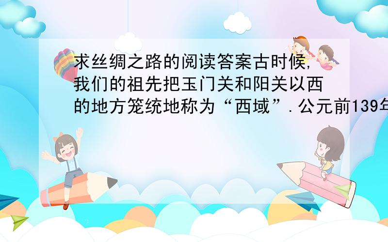 求丝绸之路的阅读答案古时候,我们的祖先把玉门关和阳关以西的地方笼统地称为“西域”.公元前139年,张骞奉汉武帝的命令使西域,想联合西域的国家共同抗击匈奴.他带着一百多人出发,渡过