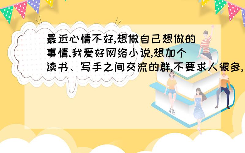 最近心情不好,想做自己想做的事情.我爱好网络小说,想加个读书、写手之间交流的群,不要求人很多,只求氛围好,能经常交流热闹的.这.我不是要寻死,而是找个组织而已啊~泪目