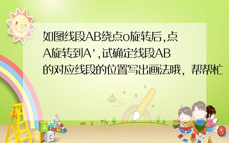 如图线段AB绕点o旋转后,点A旋转到A',试确定线段AB的对应线段的位置写出画法哦，帮帮忙