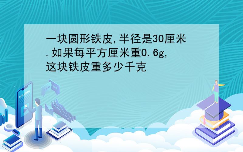 一块圆形铁皮,半径是30厘米.如果每平方厘米重0.6g,这块铁皮重多少千克