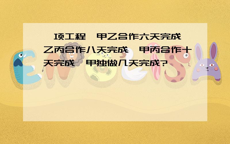 一项工程,甲乙合作六天完成,乙丙合作八天完成,甲丙合作十天完成,甲独做几天完成?