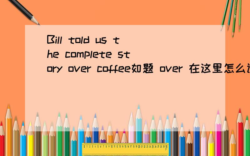 Bill told us the complete story over coffee如题 over 在这里怎么讲