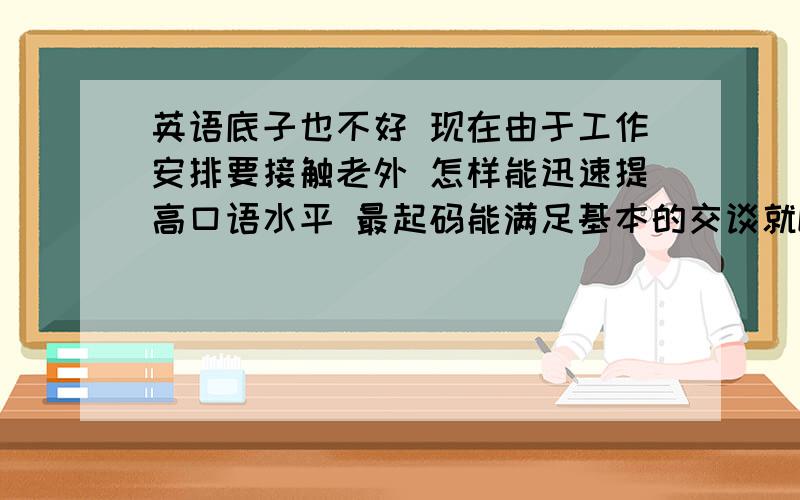 英语底子也不好 现在由于工作安排要接触老外 怎样能迅速提高口语水平 最起码能满足基本的交谈就OK 求一方