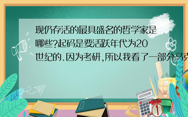 现仍存活的最具盛名的哲学家是哪些?起码是要活跃年代为20世纪的.因为考研,所以我看了一部分马克思的辩证唯物主义.非常为之信服.他的政治理论就不提了.但是他的辩证思想,辩证唯物史观