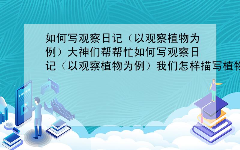 如何写观察日记（以观察植物为例）大神们帮帮忙如何写观察日记（以观察植物为例）我们怎样描写植物呢?是可以低起点,慢开始：1．认真观察,抓住特点.在写作前,要选择好你喜欢的一种植